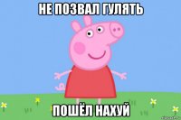 не позвал гулять пошёл нахуй