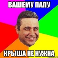 вашему папу крыша не нужна