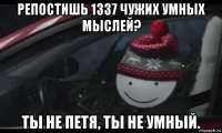 репостишь 1337 чужих умных мыслей? ты не петя, ты не умный.
