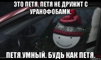 это петя. петя не дружит с уранофобами. петя умный. будь как петя.
