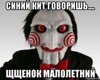синий кит говоришь.... щщенок малолетний