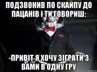 подзвонив по скайпу до пацанів і ти говориш: -привіт я хочу зіграти з вами в одну гру