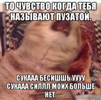 то чувство когда тебя называют пузатой. сукааа бесишшь уууу сукааа силлл моих больше нет.