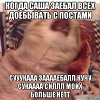 когда саша заебал всех доебывать с постами сууукааа зааааебалл кучу сукаааа силлл моих больше нетт