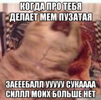 когда про тебя делает мем пузатая заееебалл ууууу сукаааа силлл моих больше нет