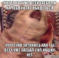 когда ты уже всех заебал,и на тебя хотят обидеться уууу сука заткнись как ты всех уже заебал сил наших нет