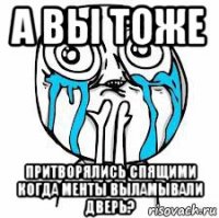 а вы тоже притворялись спящими когда менты выламывали дверь?