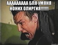 ааааааааа бля умяня ноних олиргия!!!!!! 
