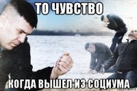 то чувство когда вышел из социума