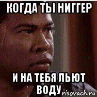 когда ты ниггер и на тебя льют воду