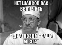 нет шансов вас вылечить с диагнозом "саша мозга"