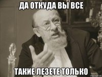 да откуда вы все такие лезете только