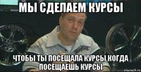 мы сделаем курсы чтобы ты посещала курсы когда посещаешь курсы