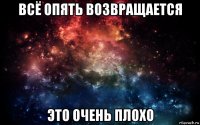 всё опять возвращается это очень плохо