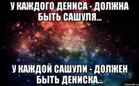 у каждого дениса - должна быть сашуля... у каждой сашули - должен быть дениска...