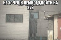 не хочешь немного пойти на хуй 