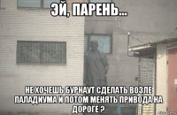  не хочешь бурнаут сделать возле паладиума и потом менять привода на дороге ?