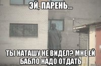  ты наташу не видел? мне ей бабло надо отдать