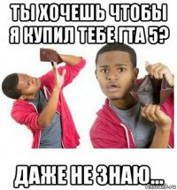 ты хочешь чтобы я купил тебе гта 5? даже не знаю...