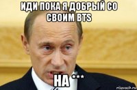 иди пока я добрый со своим bts на ***