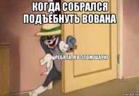 когда собрался подъебнуть вована 