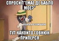 спросил"емае де бабло мое?" тут какойто говнюк приперся