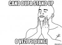 cand dupa stand up o vezi pe dungi