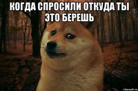 когда спросили откуда ты это берешь 