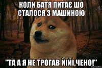 коли батя питає шо сталося з машиною "та а я не трогав йійі,чено!"