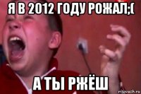 я в 2012 году рожал;( а ты ржёш