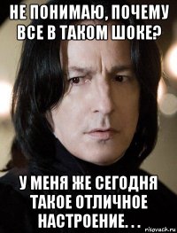 не понимаю, почему все в таком шоке? у меня же сегодня такое отличное настроение. . .