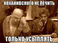 коханивского не лечить только усыплять
