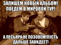 запишем новый альбом! поедем в мировой тур! а лесьяра не позовём!пусть дальше завидеет!
