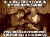сыграем с бт концерт в воронеже. получим гонорар. заживём. купим штаны в полоску и махнём по ростовским горам на лыжах кататься!