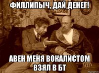 филлипыч, дай денег! авен меня вокалистом взял в бт