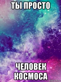 ты просто человек космоса