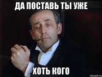 да поставь ты уже хоть кого