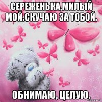 сереженька,милый мой.скучаю за тобой. обнимаю, целую.