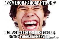 мухменов кайсар кто он? не знаю все сотрудники говорят, что он тупой звание купил