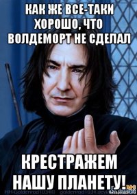 как же все-таки хорошо, что волдеморт не сделал крестражем нашу планету!