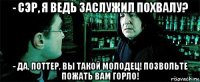 - сэр, я ведь заслужил похвалу? - да, поттер, вы такой молодец! позвольте пожать вам горло!