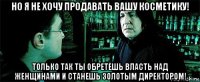 но я не хочу продавать вашу косметику! только так ты обретешь власть над женщинами и станешь золотым директором!