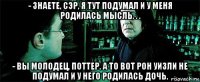 - знаете, сэр, я тут подумал и у меня родилась мысль. . . - вы молодец, поттер. а то вот рон уизли не подумал и у него родилась дочь.