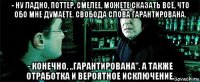 - ну ладно, поттер, смелее, можете сказать всё, что обо мне думаете. свобода слова гарантирована. - конечно, ,,гарантирована''. а также отработка и вероятное исключение.