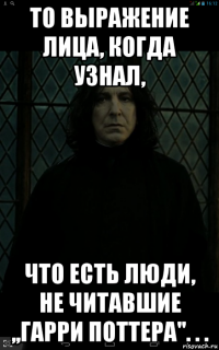 то выражение лица, когда узнал, что есть люди, не читавшие ,,гарри поттера''. . .