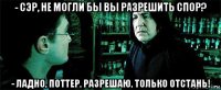 - сэр, не могли бы вы разрешить спор? - ладно, поттер, разрешаю, только отстань!