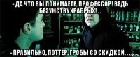 - да что вы понимаете, профессор! ведь безумству храбрых! . . - правильно, поттер, гробы со скидкой. . .