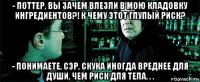 - поттер, вы зачем влезли в мою кладовку ингредиентов?! к чему этот глупый риск? - понимаете, сэр, скука иногда вреднее для души, чем риск для тела. . .