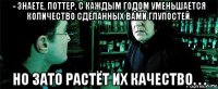 - знаете, поттер, с каждым годом уменьшается количество сделанных вами глупостей. но зато растёт их качество. . .