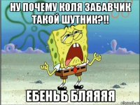 ну почему коля забавчик такой шутник?!! ебеньб бляяяя